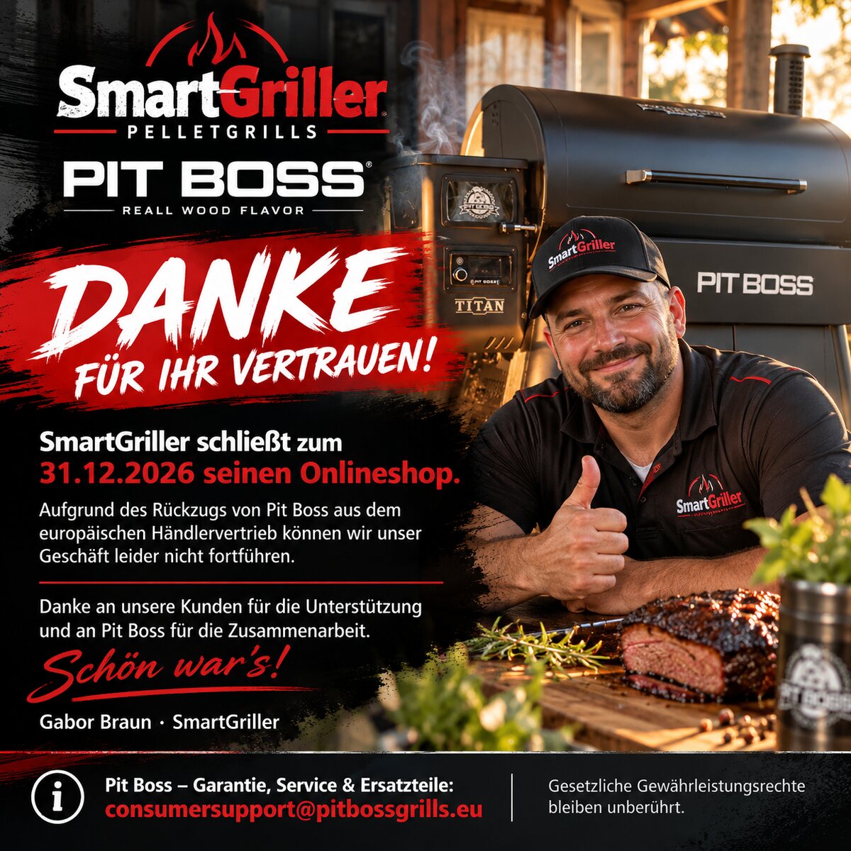 Danke für Ihr Vertrauen! SmartGriller schließt zum 31.12.2026 seinen Onlineshop. Aufgrund des Rückzugs von Pit Boss aus dem europäischen Händlervertrieb können wir unser Geschäft leider nicht fortführen. Danke an unsere Kunden für die Unterstützung und an Pit Boss für die Zusammenarbeit. Schön war's! Gabor Braun, SmartGriller. Pit Boss: Garantie, Service und Ersatzteile: consumersupport@pitbossgrills.eu. Gesetzliche Gewährleistungsrechte bleiben unberührt.